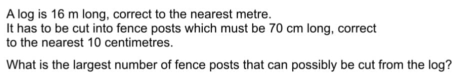 A log is 16 m long, correct to the nearest metre.
It has to be cut into fence posts which must be 70 cm long, correct
to the nearest 10 centimetres.
What is the largest number of fence posts that can possibly be cut from the log?
