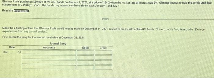 Glimmer Pools purchased $50,000 of 7% AKL bonds on January 1, 2021, at a price of 1042 when the market rate of interest was 6%. Glimmer intends to hold the bonds until their
maturity date of January 1, 2026. The bonds pay interest semiannually on each January 1 and July 1.
Read the equirement
Make the adjusting entries that Glimmer Pools would need to make on December 31, 2021, related to the investment in AKL bonds (Record debits first, then credits Exclude
explanations from any journal entries.)
First, record the entry for the interest receivable at December 31, 2021.
Journal Entry
Accounts
Dec
Date
31
Debit
Credit