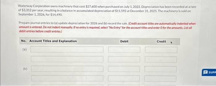 Waterway Corporation owns machinery that cost $27,600 when purchased on July 1, 2022. Depreciation has been recorded at a rate
of $3,312 per year, resulting in a balance in accumulated depreciation of $11,592 at December 31, 2025. The machinery is sold on
September 1, 2026, for $14,490.
Prepare journal entries to (a) update depreciation for 2026 and (b) record the sale. (Credit account titles are automatically indented when
amount is entered. Do not indent manually. If no entry is required, select "No Entry" for the account titles and enter O for the amounts. List all
debit entries before credit entries.)
No. Account Titles and Explanation
(a)
(b)
Debit
1000
Credit
100
SUPP