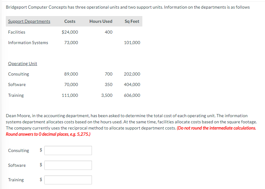 Bridgeport Computer Concepts has three operational units and two support units. Information on the departments is as follows
Support Departments
Facilities
Information Systems
Operating Unit
Consulting
Software
Training
Consulting
Software
Training
tA
$
$
Costs
$24,000
69
73,000
89,000
70,000
111,000
Hours Used
400
Dean Moore, in the accounting department, has been asked to determine the total cost of each operating unit. The information
systems department allocates costs based on the hours used. At the same time, facilities allocate costs based on the square footage.
The company currently uses the reciprocal method to allocate support department costs. (Do not round the intermediate calculations.
Round answers to O decimal places, e.g. 5,275.)
700
350
3,500
Sq Feet
101,000
202,000
404,000
606,000
