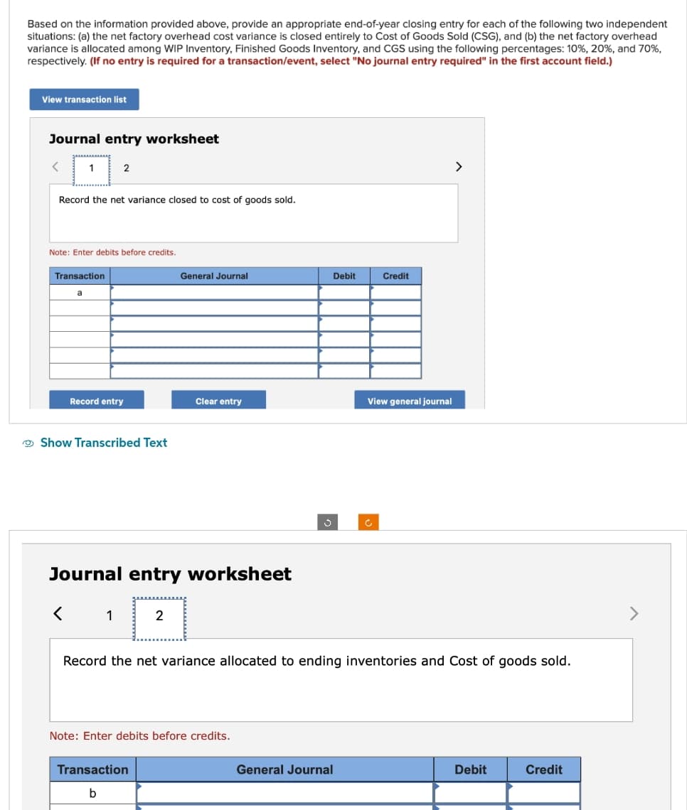 Based on the information provided above, provide an appropriate end-of-year closing entry for each of the following two independent
situations: (a) the net factory overhead cost variance is closed entirely to Cost of Goods Sold (CSG), and (b) the net factory overhead
variance is allocated among WIP Inventory, Finished Goods Inventory, and CGS using the following percentages: 10%, 20%, and 70%,
respectively. (If no entry is required for a transaction/event, select "No journal entry required" in the first account field.)
View transaction list
Journal entry worksheet
1
Record the net variance closed to cost of goods sold.
Note: Enter debits before credits.
Transaction
a
2
<
Record entry
Show Transcribed Text
1
Journal entry worksheet
General Journal
2
Clear entry
Transaction
b
Note: Enter debits before credits.
S
Debit
General Journal
Credit
View general journal
Ĉ
Record the net variance allocated to ending inventories and Cost of goods sold.
>
Debit
Credit