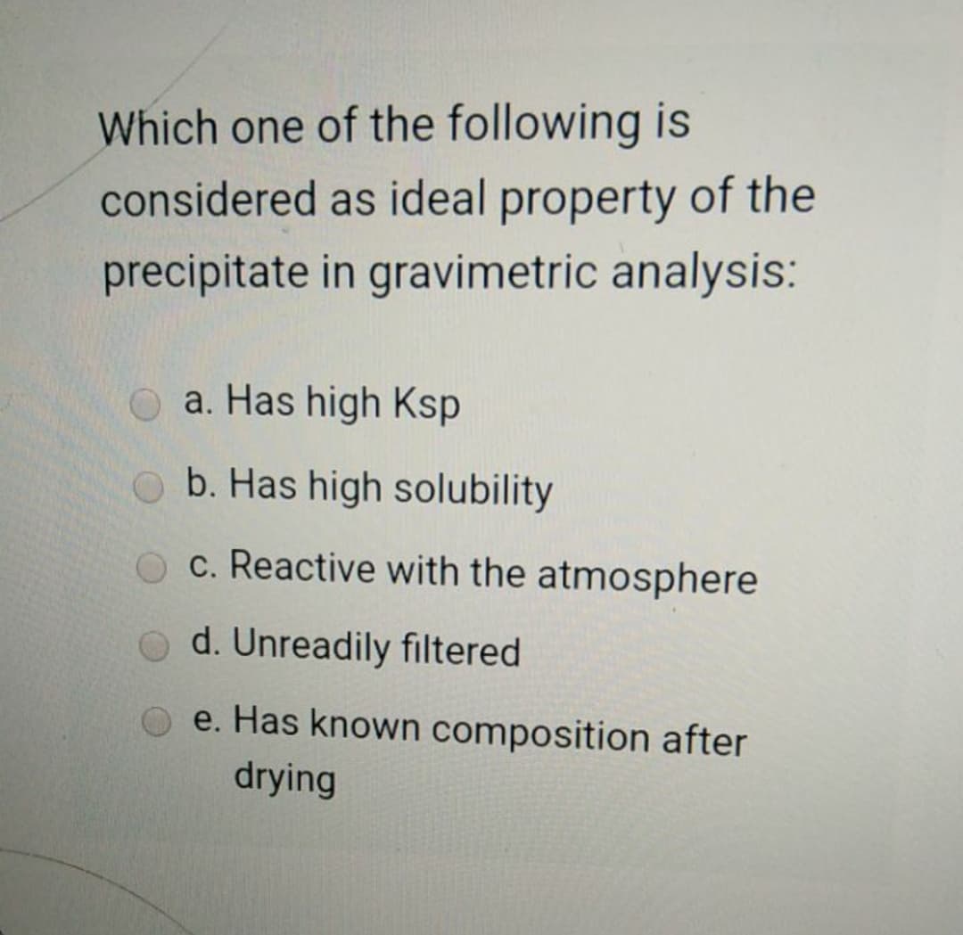 Which one of the following is
considered as ideal property of the
precipitate in gravimetric analysis:
a. Has high Ksp
b. Has high solubility
O c. Reactive with the atmosphere
d. Unreadily filtered
e. Has known composition after
drying
