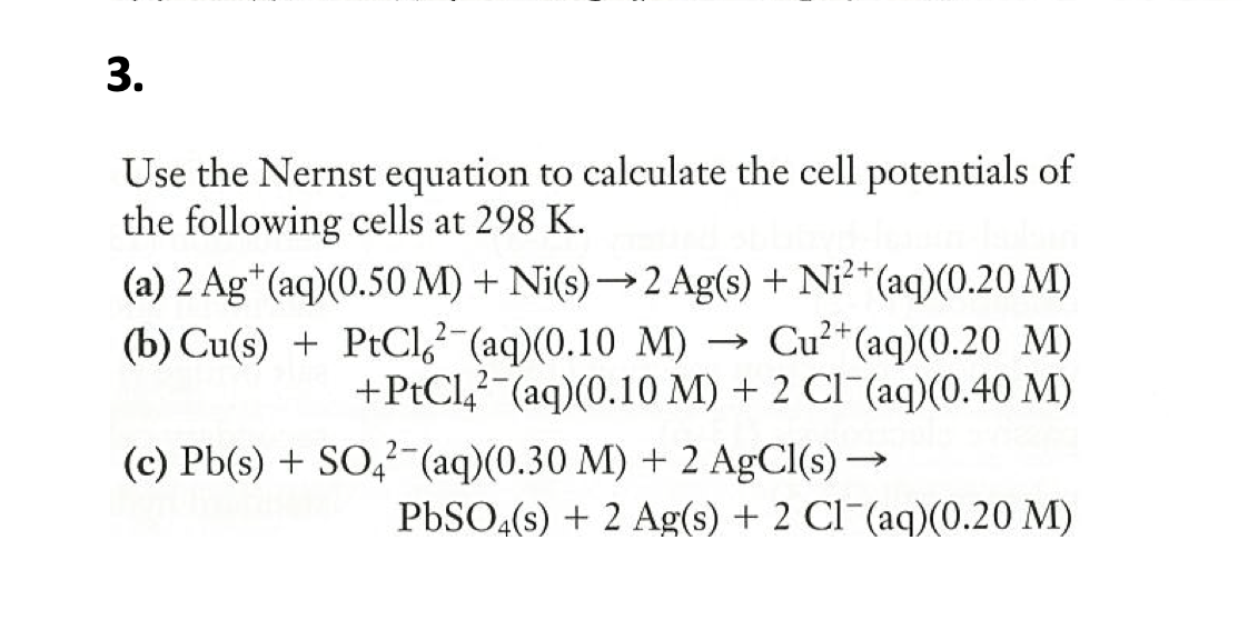 3.
Use the Nernst equation to calculate the cell potentials of
the following cells at 298 K.
(a) 2 Ag*(aq)(0.50 M) + Ni(s)→2 Ag(s) + Ni²*(aq)(0.20 M)
(b) Cu(s) + PtCl,²-(aq)(0.10 M) →
Cu²+(aq)(0.20 M)
+PtCl,? (aq)(0.10 M) + 2 CI (aq)(0.40 M)
(c) Pb(s) + SO,- (aq)(0.30 M) + 2 AgCl(s) –
PBSO4(s) + 2 Ag(s) + 2 CI¯(aq)(0.20 M)
