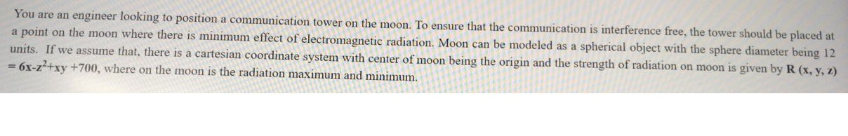 You are an engineer looking to position a communication tower on the moon. To ensure that the communication is interference free, the tower should be placed at
a point on the moon where there is minimum effect of electromagnetic radiation. Moon can be modeled as a spherical object with the sphere diameter being 12
units. If we assume that, there is a cartesian coordinate system with center of moon being the origin and the strength of radiation on moon is given by R (x, y, z)
= 6x-z+xy +700, where on the moon is the radiation maximum and minimum.
