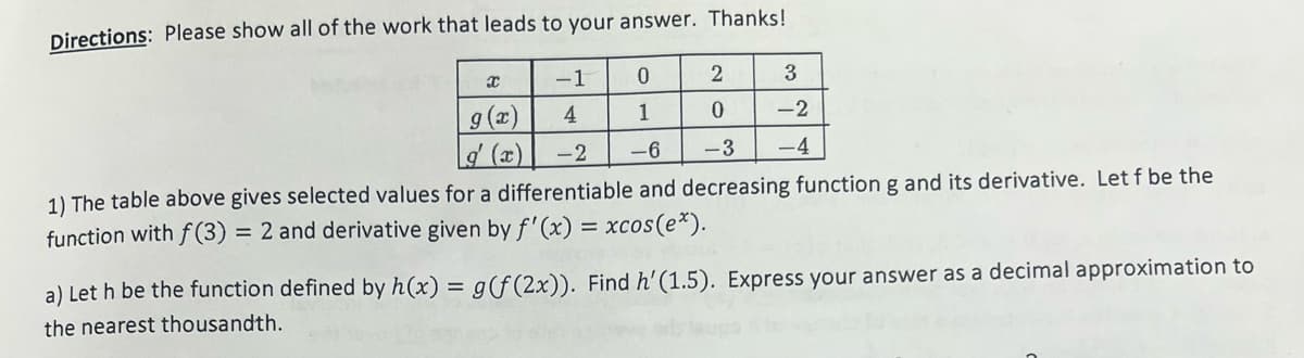 Directions: Please show all of the work that leads to your answer. Thanks!
-1
4
0
2
3
1
0
-2
-2
-6
-3 -4
1) The table above gives selected values for a differentiable and decreasing function g and its derivative. Let f be the
function with f(3) = 2 and derivative given by f'(x) = xcos (e*).
X
g(x)
Lg' (x)
a) Let h be the function defined by h(x) = g(f (2x)). Find h' (1.5). Express your answer as a decimal approximation to
the nearest thousandth.