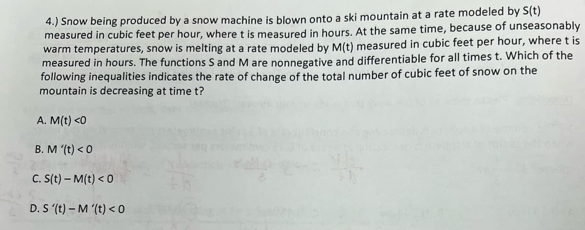 4.) Snow being produced by a snow machine is blown onto a ski mountain at a rate modeled by S(t)
measured in cubic feet per hour, where t is measured in hours. At the same time, because of unseasonably
warm temperatures, snow is melting at a rate modeled by M(t) measured in cubic feet per hour, where t is
measured in hours. The functions S and M are nonnegative and differentiable for all times t. Which of the
following inequalities indicates the rate of change of the total number of cubic feet of snow on the
mountain is decreasing at time t?
A. M(t) <0
B. M '(t) <0
C. S(t)- M(t) < 0
D. S '(t)-M '(t) <0