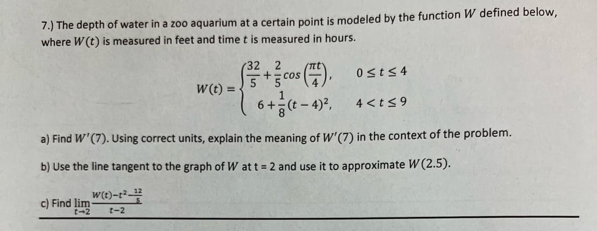 7.) The depth of water in a zoo aquarium at a certain point is modeled by the function W defined below,
where W (t) is measured in feet and time t is measured in hours.
c) Find lim
t-2
W(t) =
W(t)-t²-12
t-2
(32
2
5 + cos
6+
1
πί
(t - 4)²,
0≤t≤4
a) Find W'(7). Using correct units, explain the meaning of W'(7) in the context of the problem.
b) Use the line tangent to the graph of W at t = 2 and use it to approximate W (2.5).
4 < t ≤9