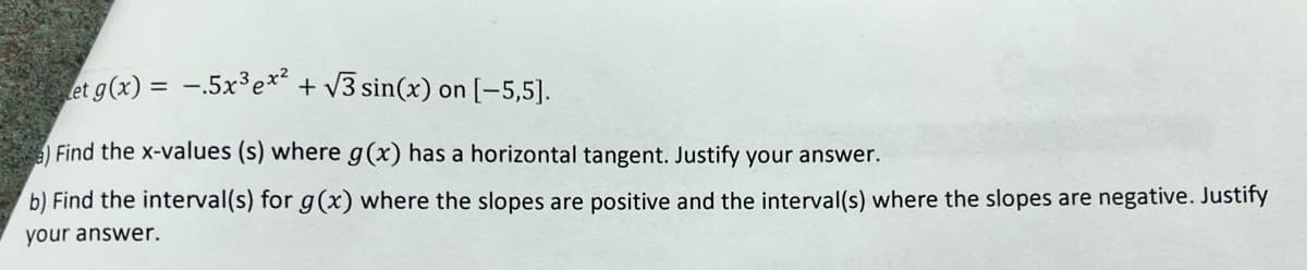 et g(x) = -.5x³ex² + √3 sin(x) on [-5,5].
Find the x-values (s) where g(x) has a horizontal tangent. Justify your answer.
b) Find the interval(s) for g(x) where the slopes are positive and the interval(s) where the slopes are negative. Justify
your answer.