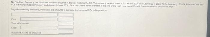 12. Friedman Company manufactures and sells bicycles. A popular model is the XC. The company expects to sell 1.500 XCs in 2024 and 1,800 XCs in 2025. At the beginning of 2024, Friedman has 350
XCs in Finished Goods Inventory and desires to have 10% of the next year's sales available at the end of the year. How many XCs will Friedman need to produce in 20247
Begin by selecting the labels, then enter the amounts to compute the budgeted XCa to be produced.
Plus:
Total XCs needed
Less
Budgeted XCs to be produced