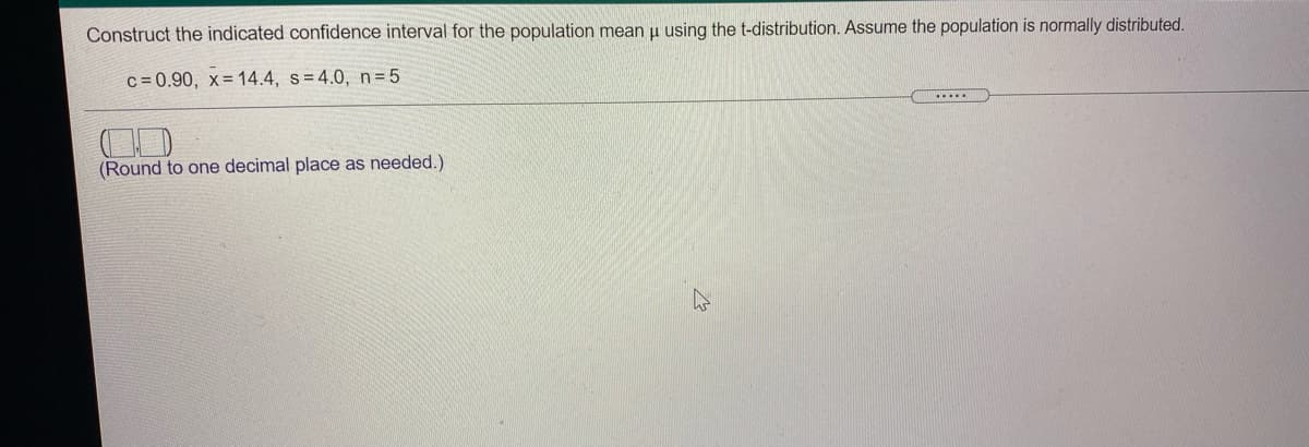 Construct the indicated confidence interval for the population mean u using the t-distribution. Assume the population is normally distributed.
c = 0.90, x= 14.4, s=4.0, n= 5
...
(Round to one decimal place as needed.)
