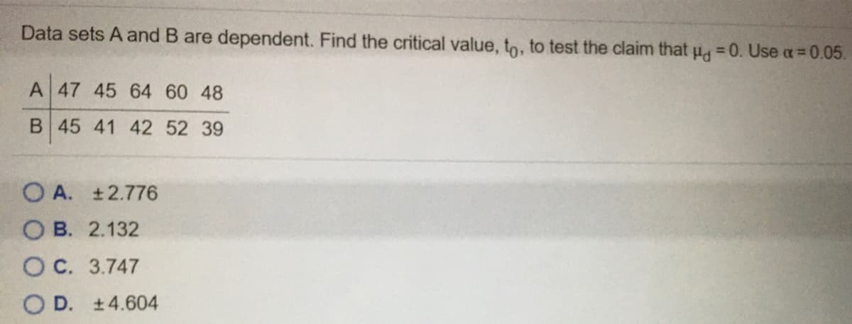 Data sets A and B are dependent. Find the critical value, to, to test the claim that u, =0. Use a= 0.05.
A 47 45 64 60 48
B 45 41 42 52 39
O A. ±2.776
O B. 2.132
OC. 3.747
O D. ±4.604
