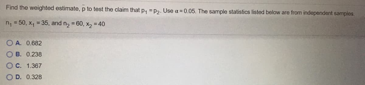 Find the weighted estimate, p to test the claim that p, = p2. Use a = 0.05. The sample statistics listed below are from independent samples.
n, = 50, x, = 35, and
= 60, x, = 40
O A. 0.682
O B. 0.238
C. 1.367
D. 0.328
