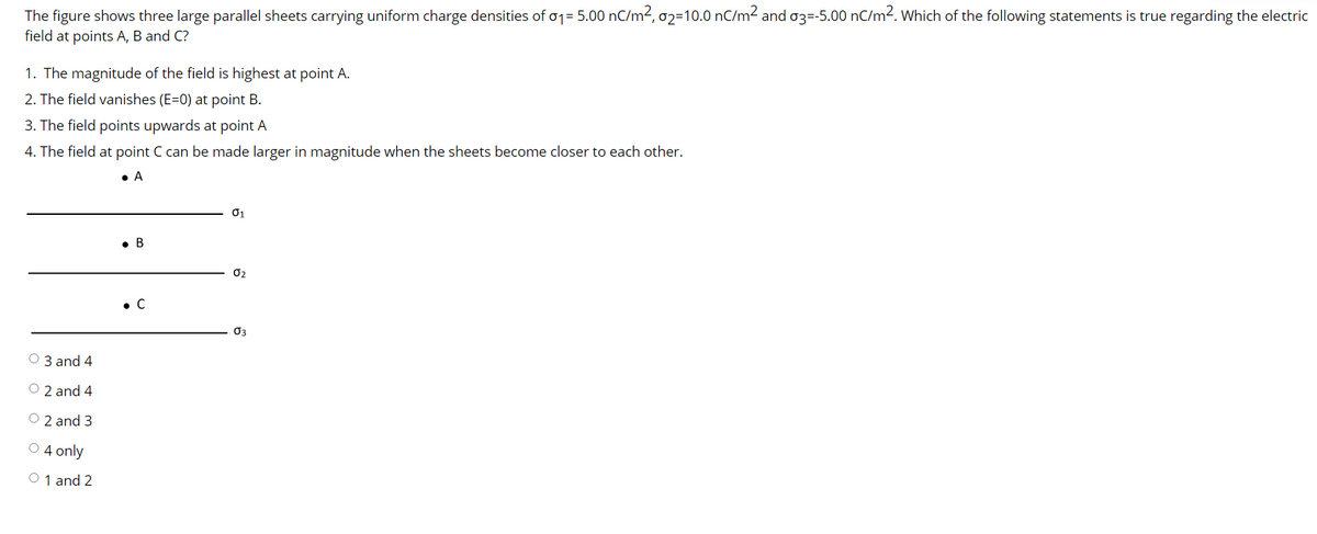The figure shows three large parallel sheets carrying uniform charge densities of o1= 5.00 nC/m2, 02=10.0 nC/m² and o3=-5.00 nC/m2. Which of the following statements is true regarding the electric
field at points A, B and C?
1. The magnitude of the field is highest at point A.
2. The field vanishes (E=0) at point B.
3. The field points upwards at point A
4. The field at point C can be made larger in magnitude when the sheets become closer to each other.
• A
01
• B
O2
• C
03
O 3 and 4
O 2 and 4
O 2 and 3
O 4 only
O 1 and 2
