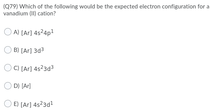 (Q79) Which of the following would be the expected electron configuration for a
vanadium (II) cation?
A) [Ar] 4s²4p1
B) [Ar] 3d3
C) [Ar] 4s²3d³
D) [Ar]
E) [Ar] 4s23d1
