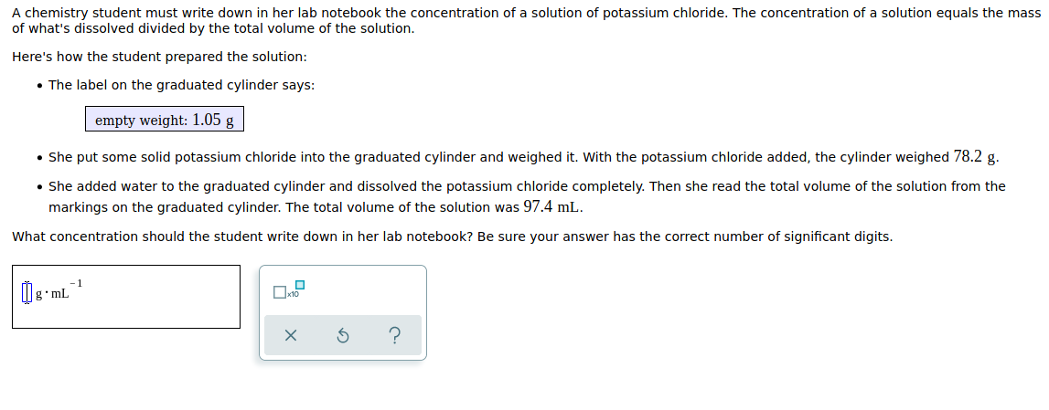 A chemistry student must write down in her lab notebook the concentration of a solution of potassium chloride. The concentration of a solution equals the mass
of what's dissolved divided by the total volume of the solution.
Here's how the student prepared the solution:
• The label on the graduated cylinder says:
empty weight: 1.05 g
• She put some solid potassium chloride into the graduated cylinder and weighed it. With the potassium chloride added, the cylinder weighed 78.2 g.
• She added water to the graduated cylinder and dissolved the potassium chloride completely. Then she read the total volume of the solution from the
markings on the graduated cylinder. The total volume of the solution was 97.4 mL.
What concentration should the student write down in her lab notebook? Be sure your answer has the correct number of significant digits.
-1
•ML
