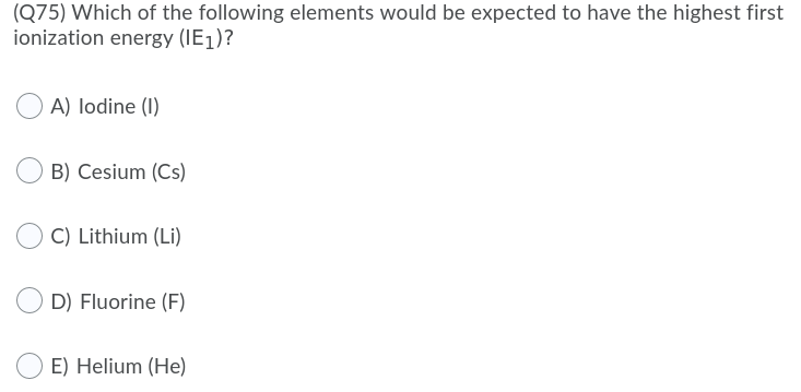 (Q75) Which of the following elements would be expected to have the highest first
ionization energy (IE1)?
A) lodine (1)
B) Cesium (Cs)
C) Lithium (Li)
D) Fluorine (F)
E) Helium (He)
