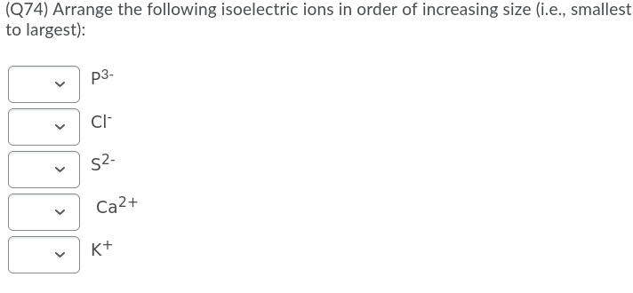 (Q74) Arrange the following isoelectric ions in order of increasing size (i.e., smallest
to largest):
p3-
Cl-
S2.
Ca2+
K+
>
>
>
>
