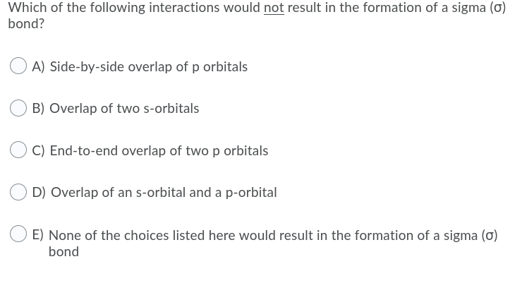 Which of the following interactions would not result in the formation of a sigma (o)
bond?
A) Side-by-side overlap of p orbitals
B) Overlap of two s-orbitals
C) End-to-end overlap of twop orbitals
D) Overlap of an s-orbital and a p-orbital
E) None of the choices listed here would result in the formation of a sigma (0)
bond
