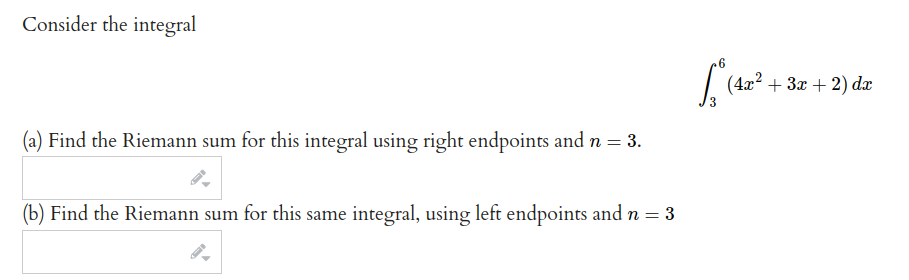 Consider the integral
| (4x? + 3x + 2) dæ
(a) Find the Riemann sum for this integral using right endpoints and n = 3.
(b) Find the Riemann sum for this same integral, using left endpoints and n = 3
