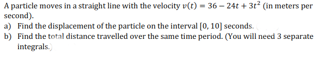 A particle moves in a straight line with the velocity v(t) = 36 – 24t + 3t? (in meters per
second).
a) Find the displacement of the particle on the interval [0, 10] seconds.
b) Find the total distance travelled over the same time period. (You will need 3 separate
integrals.)
