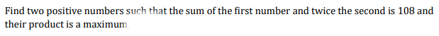 Find two positive numbers such that the sum of the first number and twice the second is 108 and
their product is a maximum
