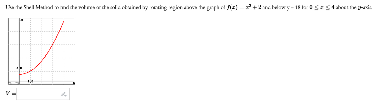 Use the Shell Method to find the volume of the solid obtained by rotating region above the graph of f(x) = x² + 2 and below y = 18 for 0 ≤ x ≤ 4 about the y-axis.
V
19
4,0
1,0
O