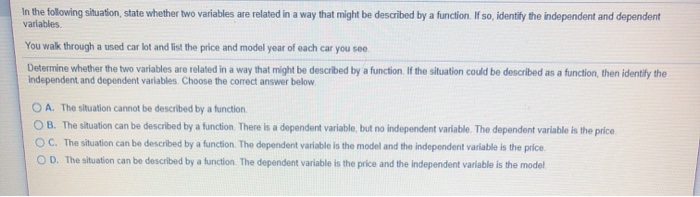 In the following situation, state whether two variables are related in a way that might be described by a function. If so, identify the independent and dependent
variables.
You walk through a used car lot and list the price and model year of each car you see.
Determine whether the two variables are related in a way that might be described by a function. If the situation could be described as a function, then identify the
Independent and dependent variables. Choose the correct answer below.
O A. The situation cannot be described by a function.
OB. The situation can be described by a function. There is a dependent variable, but no independent variable. The dependent variable is the price.
OC. The situation can be described by a function. The dependent variable is the model and the independent variable is the price.
OD. The situation can be described by a function. The dependent variable is the price and the independent variable is the model
