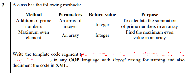 3.
A class has the following methods:
Method
Parameters
Return value
Purpose
Addition of prime
An array of
integer
To calculate the summation
Integer
of prime numbers in an array
Find the maximum even
value in an array
numbers
Maximum even
An array
Integer
element
Write the template code segment (> -
) in any OOP language with Pascal casing for naming and also
document the code in XML.
