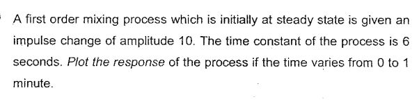 A first order mixing process which is initially at steady state is given an
impulse change of amplitude 10. The time constant of the process is 6
seconds. Plot the response of the process if the time varies from 0 to 1
minute.