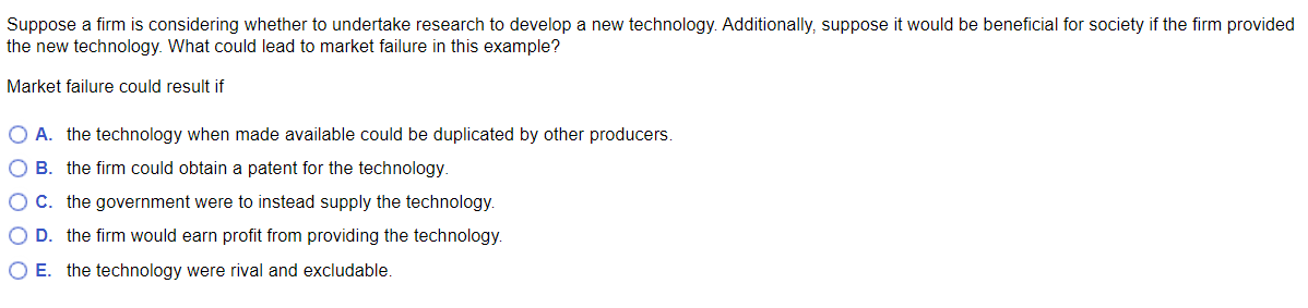 Suppose a firm is considering whether to undertake research to develop a new technology. Additionally, suppose it would be beneficial for society if the firm provided
the new technology. What could lead to market failure in this example?
Market failure could result if
O A. the technology when made available could be duplicated by other producers.
O B. the firm could obtain a patent for the technology.
O C. the government were to instead supply the technology.
O D. the firm would earn profit from providing the technology.
O E. the technology were rival and excludable.