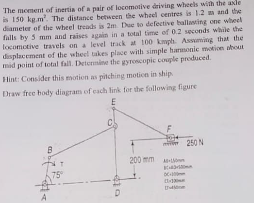 The moment of inertia of a pair of locomotive driving wheels with the axle
is 150 kg.m². The distance between the wheel centres is 1.2 m and the
diameter of the wheel treads is 2m. Due to defective ballasting one wheel
falls by 5 mm and raises again in a total time of 0.2 seconds while the
locomotive travels on a level track at 100 kmph. Assuming that the
displacement of the wheel takes place with simple harmonic motion about
mid point of total fall. Determine the gyroscopic couple produced.
Hint: Consider this motion as pitching motion in ship.
Draw free body diagram of each link for the following figure
E
250 N
200 mm
B
NT
75°
AD-150mm
BC-AD-500mm
DC-300mm
[F450mm