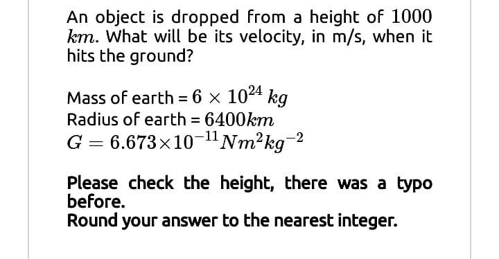 An object is dropped from a height of 1000
km. What will be its velocity, in m/s, when it
hits the ground?
Mass of earth = 6 × 1024 kg
Radius of earth = 6400km
G = 6.673x10-"Nm²kg²
%3D
%3D
-2
Please check the height, there was a typo
before.
Round your answer to the nearest integer.
