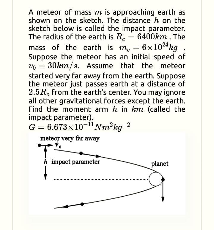 A meteor of mass m is approaching earth as
shown on the sketch. The distance h on the
sketch below is called the impact parameter.
The radius of the earth is Re = 6400km . The
6x1024 kg
mass of the earth is me =
Suppose the meteor has an initial speed of
vo = 30km/s. Assume that the meteor
started very far away from the earth. Suppose
the meteor just passes earth at a distance of
2.5Re from the earth's center. You may ignore
all other gravitational forces except the earth.
Find the moment arm h in km (called the
impact parameter).
G = 6.673x10-"Nm²kg 2
meteor very far away
h impact parameter
planet
