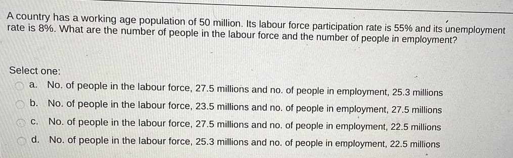 A country has a working age population of 50 million. Its labour force participation rate is 55% and its unemployment
rate is 8%. VWhat are the number of people in the labour force and the number of people in employment?
Select one:
a. No. of people in the labour force, 27.5 millions and no. of people in employment, 25.3 millions
b. No. of people in the labour force, 23.5 millions and no. of people in employment, 27.5 millions
C.
No. of people in the labour force, 27.5 millions and no. of people in employment, 22.5 millions
d. No. of people in the labour force, 25.3 millions and no. of people in employment, 22.5 millions
