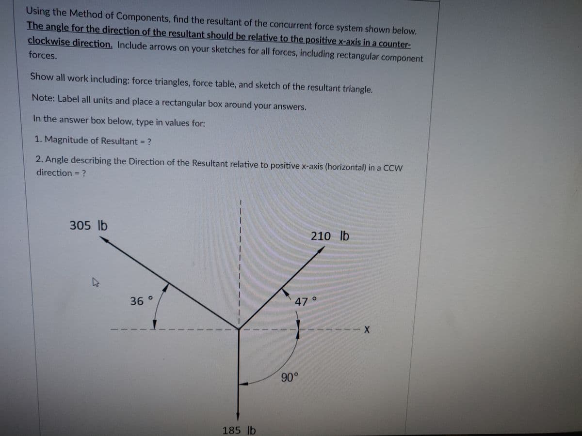 Using the Method of Components, find the resultant of the concurrent force system shown below.
The angle for the direction of the resultant should be relative to the positive x-axis in a counter-
clockwise direction. Include arrows on your sketches for all forces, including rectangular component
forces.
Show all work including: force triangles, force table, and sketch of the resultant triangle.
Note: Label all units and place a rectangular box around your answers.
In the answer box below, type in values for:
1. Magnitude of Resultant = ?
2. Angle describing the Direction of the Resultant relative to positive x-axis (horizontal) in a CCW
direction = ?
305 lb
▷
JACTORE
36 °
185 lb
210 lb
47 °
90°
X
www