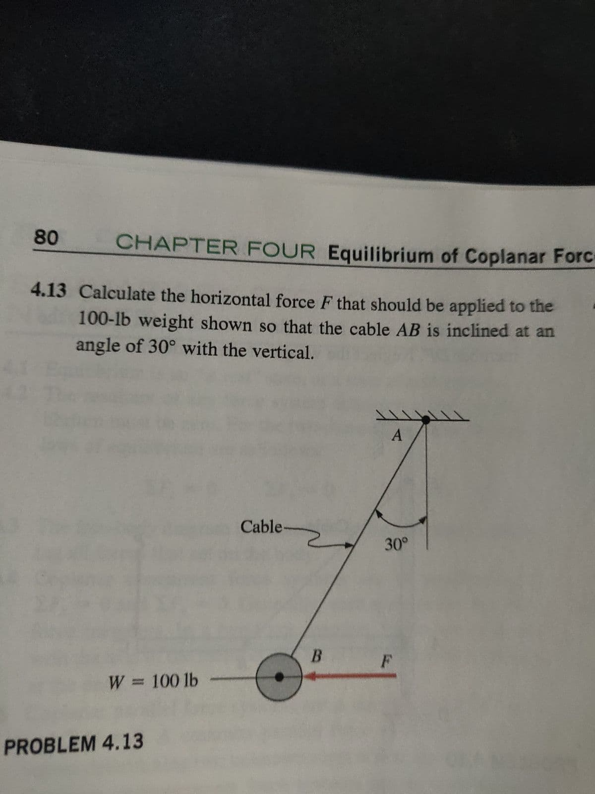 80
CHAPTER FOUR Equilibrium of Coplanar Forc
4.13 Calculate the horizontal force F that should be applied to the
100-lb weight shown so that the cable AB is inclined at an
angle of 30° with the vertical.
W = 100 lb
PROBLEM 4.13
Cable
B
A
30°
F