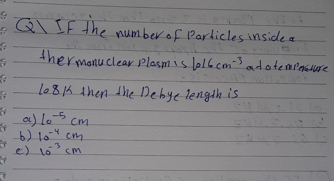 Q\ IF the numberof Particles inside a
thermonu clea Plasm is b16 cm's
atatempeature
lo81K then the Debye length is.
a) lo-5
b) 104 cm
e) lo cm
cm
-3
