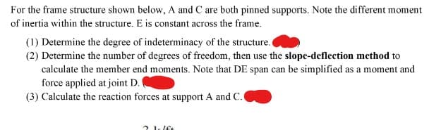 For the frame structure shown below, A and C are both pinned supports. Note the different moment
of inertia within the structure. E is constant across the frame.
(1) Determine the degree of indeterminacy of the structure.
(2) Determine the number of degrees of freedom, then use the slope-deflection method to
calculate the member end moments. Note that DE span can be simplified as a moment and
force applied at joint D. (
(3) Calculate the reaction forces at support A and C.
2 1.lft
