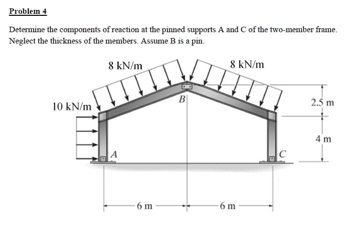 ### Problem 4

**Objective:**
Determine the components of reaction at the pinned supports A and C of the two-member frame. Neglect the thickness of the members. Assume B is a pin.

**Given:**
- Uniformly distributed load of 10 kN/m is applied vertically downward on the vertical member AC from point A to a height of 4 meters.
- Uniformly distributed load of 8 kN/m is applied vertically downward on the horizontal member AB and BC, each spanning horizontally over a length of 6 meters.
- Vertical height of 2.5 meters from B to the horizontal members AB and BC.

**Diagram Description:**
The frame is a two-member frame with pinned supports at points A and C:
- Point A is at the bottom-left corner.
- Member AB is inclined at an angle, extending from A to B.
- Member BC is another inclined member extending from B to C, symmetrically mirrored from AB.
- Point C is at the bottom-right corner.

**Dimensions:**
- Horizontal distance from A to B: 6 meters
- Horizontal distance from B to C: 6 meters
- Height from A to top of the vertical load: 4 meters
- Height from B to the horizontal members (AB and BC): 2.5 meters.

**Loading:**
- Vertical member spanning from A to C has a uniformly distributed load of 10 kN/m over the 4-meter height.
- Horizontal members AB and BC have uniformly distributed loads of 8 kN/m each over their 6-meter spans.

The solution requires analyzing the forces acting on the frame to compute the reaction forces at supports A and C. These reaction forces typically include vertical and horizontal components at each support due to the applied loads.