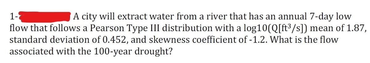 1-
A city will extract water from a river that has an annual 7-day low
flow that follows a Pearson Type III distribution with a log10 (Q[ft³/s]) mean of 1.87,
standard deviation of 0.452, and skewness coefficient of -1.2. What is the flow
associated with the 100-year drought?