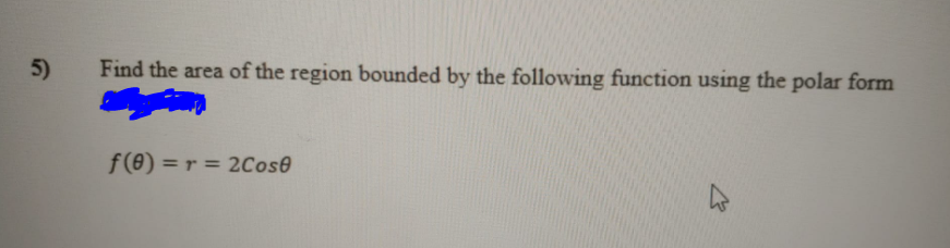 5)
Find the area of the region bounded by the following function using the polar form
f(8) = r = 2Cose
