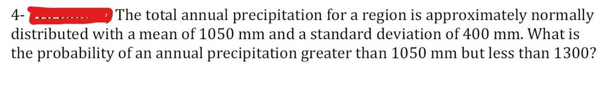 The total annual precipitation for a region is approximately normally
distributed with a mean of 1050 mm and a standard deviation of 400 mm. What is
the probability of an annual precipitation greater than 1050 mm but less than 1300?
4-