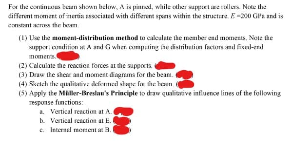 For the continuous beam shown below, A is pinned, while other support are rollers. Note the
different moment of inertia associated with different spans within the structure. E-200 GPa and is
constant across the beam.
(1) Use the moment-distribution method to calculate the member end moments. Note the
support condition at A and G when computing the distribution factors and fixed-end
moments.
(2) Calculate the reaction forces at the supports.
(3) Draw the shear and moment diagrams for the beam.
(4) Sketch the qualitative deformed shape for the beam.
(5) Apply the Müller-Breslau's Principle to draw qualitative influence lines of the following
response functions:
a. Vertical reaction at A.
b. Vertical reaction at E.
c. Internal moment at B.