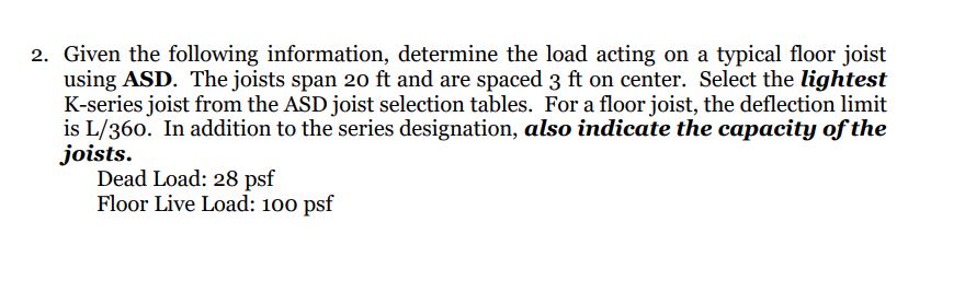 2. Given the following information, determine the load acting on a typical floor joist
using ASD. The joists span 20 ft and are spaced 3 ft on center. Select the lightest
K-series joist from the ASD joist selection tables. For a floor joist, the deflection limit
is L/360. In addition to the series designation, also indicate the capacity of the
joists.
Dead Load: 28 psf
Floor Live Load: 100 psf