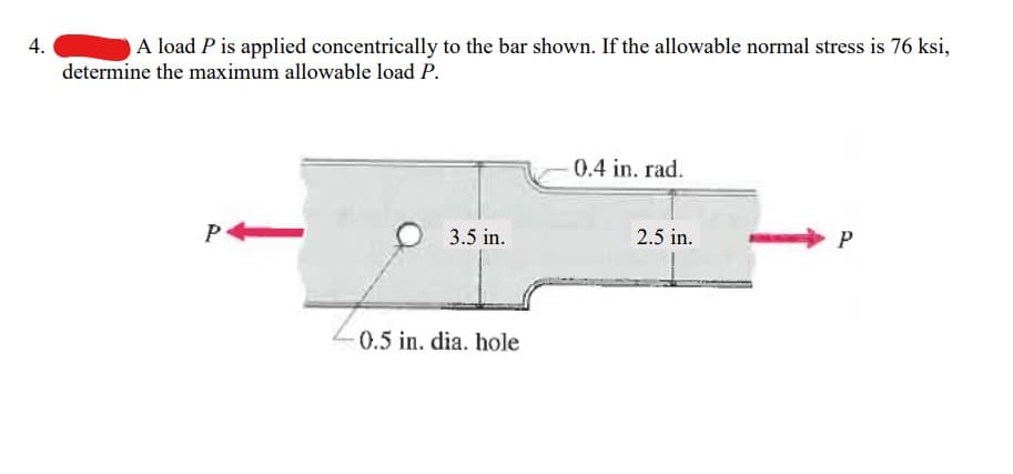 ### Determining the Maximum Allowable Load on a Bar with Applied Load P

#### Problem Statement:
A load \( P \) is applied concentrically to the bar shown. If the allowable normal stress is 76 ksi, determine the maximum allowable load \( P \).

#### Diagram Description:
The provided diagram displays a vertically oriented bar that is subject to a load \( P \) applied concentrically on both ends, represented by red arrows pointing towards the bar. 

Key dimensions and features highlighted in the diagram include:
- The bar has an overall length, which includes specific sections of 3.5 inches and 2.5 inches.
- There is a reduction area in the bar with dimensions involving a radius of 0.4 inches at a specific spot.
- A circular hole with a diameter of 0.5 inches is present in the section labeled 3.5 inches.

The geometry involves a middle section curving inward (with the specified radius), creating a region of decreased cross-sectional area where the load is concentrated.

#### Calculations:
To determine the maximum allowable load \( P \), follow these steps:
1. **Identify the Critical Cross-Sectional Area**:
   - The critical area is typically where the nominal stress will likely be the highest, often at the location where the bar has the smallest cross-section, which in this case is around the 0.5-inch diameter hole.
   
2. **Calculate the Cross-Sectional Area**:
   - **Width Before and After Hole**: Assume the bar has a consistent width 'w'.
   - **Net Cross-Sectional Area** (area after accounting for the hole): 
     \[
     A = w \times t - (\text{Area of the hole}) \ =\ w \times t - \left( \frac{\pi \times (d/2)^2}{4} \right)
     \]
     where \( w \) is the width of the bar, \( t \) is the thickness, and \( d \) is the diameter of the hole (0.5 inches).

3. **Allowable Stress**:
   - The normal stress \( \sigma \) is \( 76 \) ksi. Using the stress formula:
     \[
     \sigma = \frac{P}{A}
     \]
     where \( P \) is the load and \( A \) is the cross-sectional area.

4. **Determine Maximum Load \( P