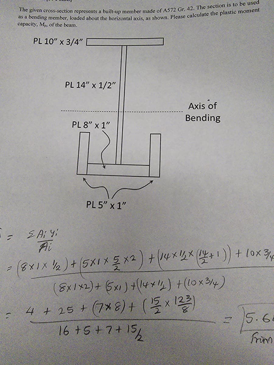 The given cross-section represents a built-up member made of A572 Gr. 42. The section is to be used
as a bending member, loaded about the horizontal axis, as shown. Please calculate the plastic moment
capacity, Mp, of the beam.
PL 10" x 3/4"
PL 14" x 1/2"
Axis of
Bending
PL 8" x 1"
=
Ai Yi
Ai
PL 5" x 1"
= (8x1 x 1/2) + (5X1 × 5 × 2 ) + ( 14 x 1/2 × (1+1)) + 10 x 3/4
(8x1x2) + (5×1) + (14+1) + (10x314)
4 + 25+ (7*8) + (1 × 123)
16 + 5 + 7 + 15/2
15.6.
Frim