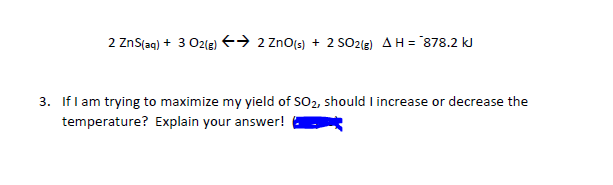 2 ZnS(aq) + 3 O2(3) +→ 2 ZnO[3) + 2 SO2{E) AH = 878.2 kJ
3. If l am trying to maximize my yield of SO2, should I increase or decrease the
temperature? Explain your answer!
