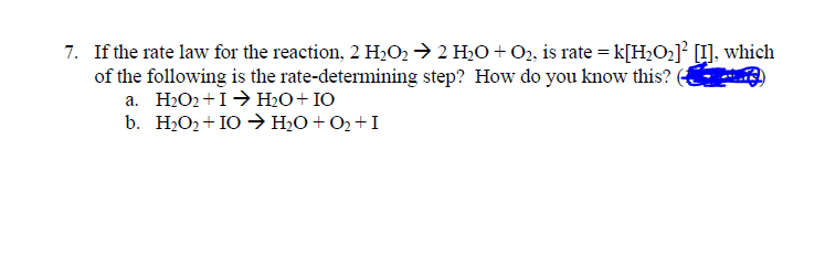 7. If the rate law for the reaction, 2 H2O2 → 2 H20 + O2, is rate = k[H2O2]° [I], which
of the following is the rate-determining step? How do you know this?
а. Н.О+1 н,0+10
b. H2O2+ IO → H2O+ O2 +I
