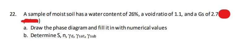 22. A sample of moist soil has a water content of 26%, a void ratio of 1.1, and a Gs of 2.7
a. Draw the phase diagram and fill it in with numerical values
b. Determine S, n, yd, Ysat, Ysub