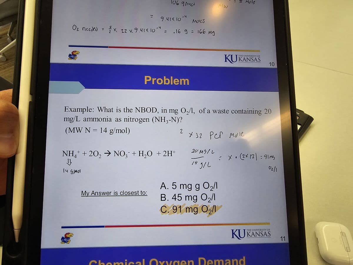 O2 nccded
11
MW
10697mW
9.43× 10-4 moles
× 32 × 9.41× 10-4 = .169 = 166 mg
"
THE UNIVERSITY OF
KUKANSAS
10
Problem
Example: What is the NBOD, in mg 02/1, of a waste containing 20
mg/L ammonia as nitrogen (NH3-N)?
(MW N 14 g/mol)
NH4+ + 202 → NO3 + H2O + 2H+
✓
14 g/mol
2х32 рет мое
201512
= x. (2x72) = 91m3
14 g/L
9/2
02/1
A. 5 mg g 02/1
My Answer is closest to:
B. 45 mg 02/1
C. 91 mg 02/1
THE UNIVERSITY OF
KUKANSAS
11
Chemical Oxygen Demand